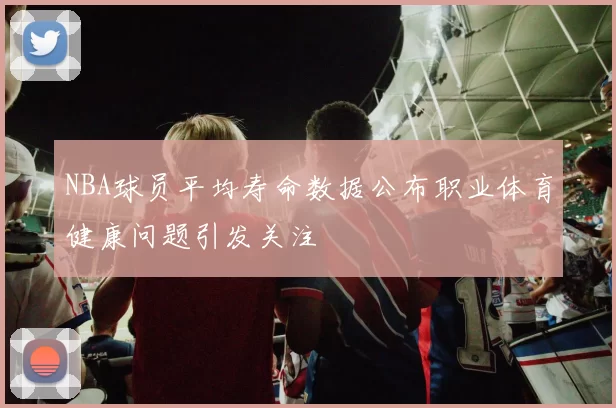 NBA球员平均寿命数据公布职业体育健康问题引发关注