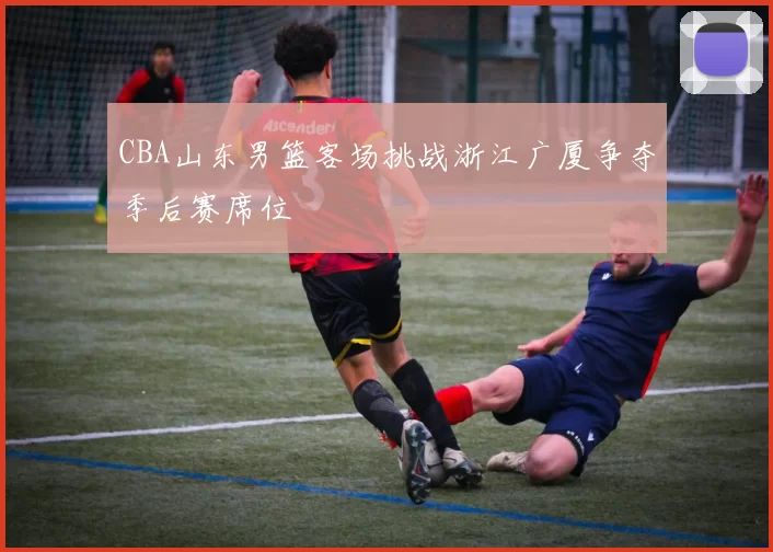 CBA山东男篮客场挑战浙江广厦争夺季后赛席位
