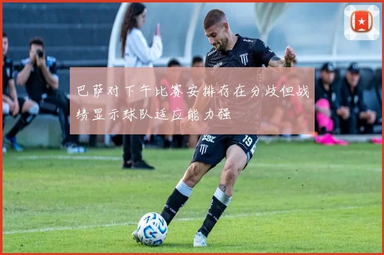 巴萨对下午比赛安排存在分歧但战绩显示球队适应能力强