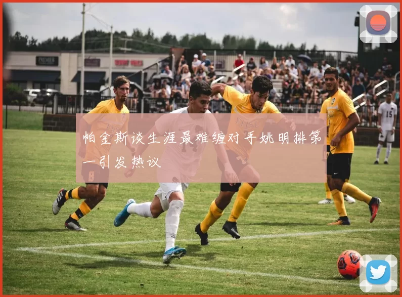 帕金斯谈生涯最难缠对手姚明排第一引发热议