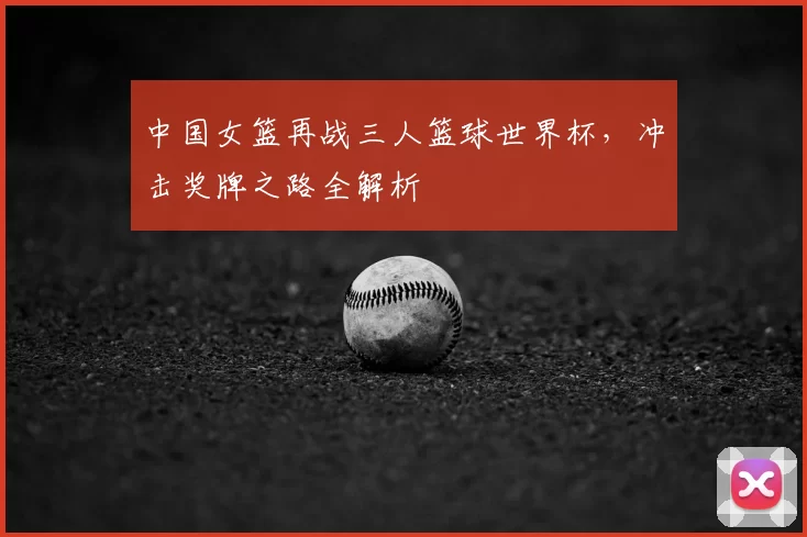 中国女篮再战三人篮球世界杯，冲击奖牌之路全解析