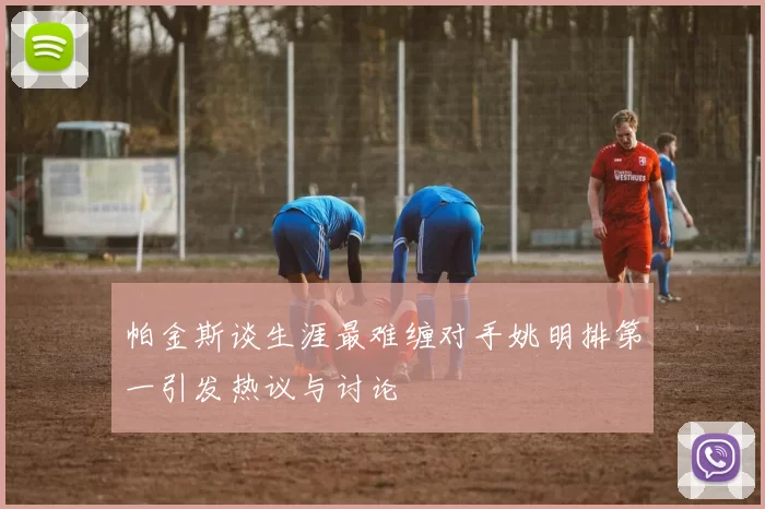 帕金斯谈生涯最难缠对手姚明排第一引发热议与讨论
