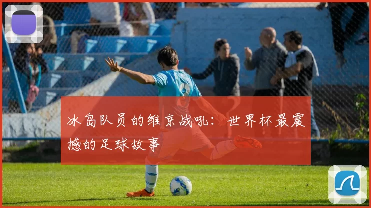 冰岛队员的维京战吼：世界杯最震撼的足球故事