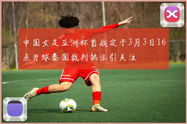 中国女足亚洲杯首战定于3月3日16点开球泰国裁判执法引关注
