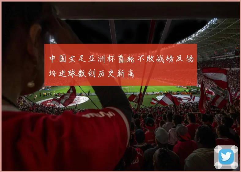 中国女足亚洲杯首轮不败战绩及场均进球数创历史新高