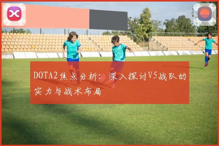 DOTA2焦点分析:深入探讨V5战队的实力与战术布局
