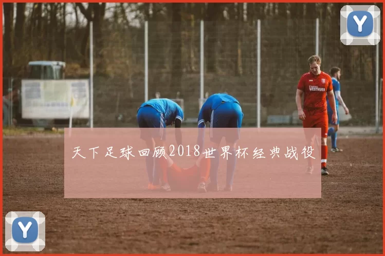 天下足球回顾2018世界杯经典战役