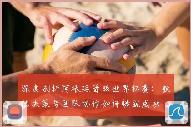 深度剖析阿根廷晋级世界杯赛：教练决策与团队协作如何铸就成功