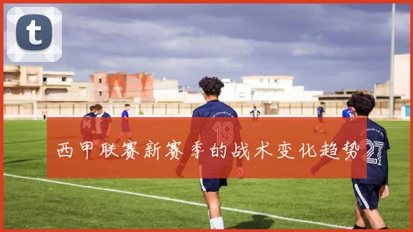 西甲联赛新赛季的战术变化趋势