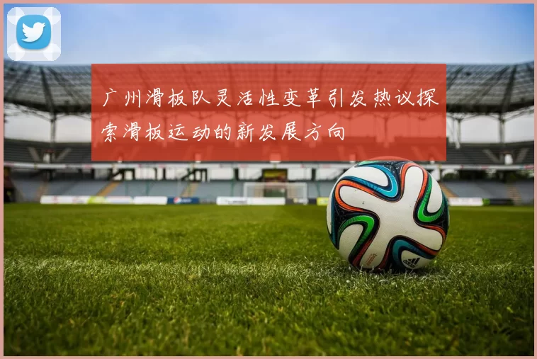 广州滑板队灵活性变革引发热议探索滑板运动的新发展方向