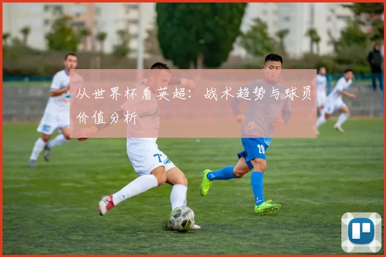 从世界杯看英超：战术趋势与球员价值分析