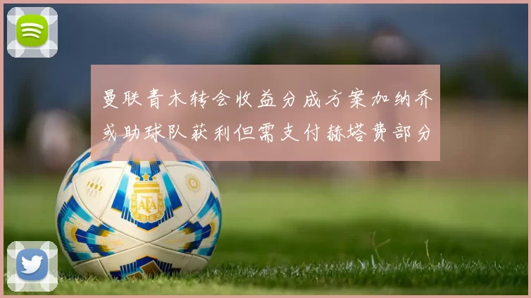 曼联青木转会收益分成方案加纳乔或助球队获利但需支付赫塔费部分收益