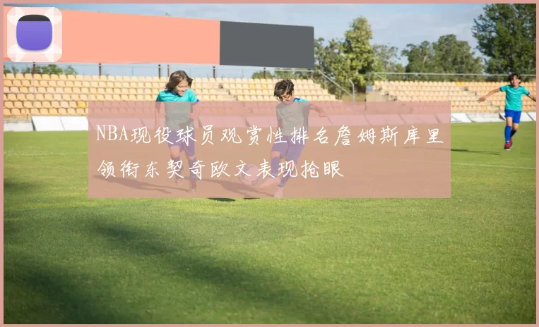 NBA现役球员观赏性排名詹姆斯库里领衔东契奇欧文表现抢眼