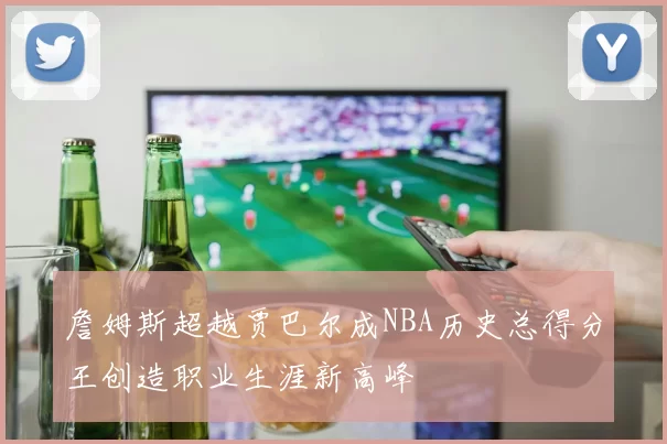 詹姆斯超越贾巴尔成NBA历史总得分王创造职业生涯新高峰
