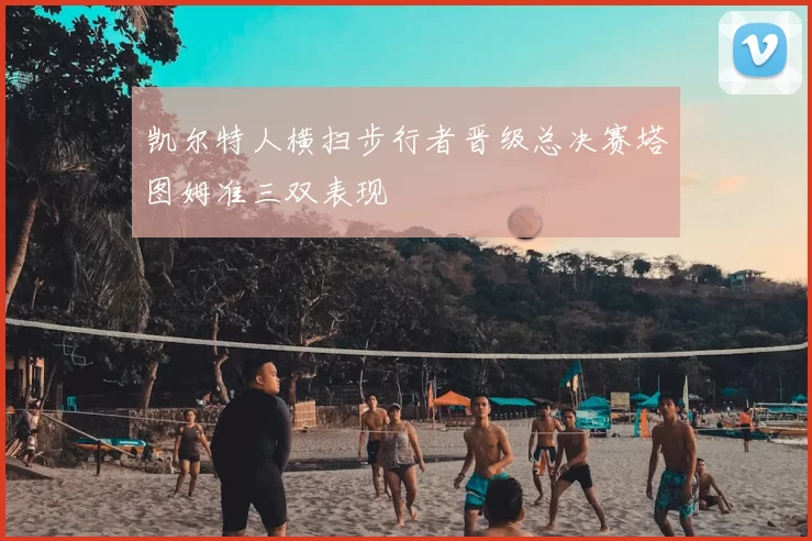 凯尔特人横扫步行者晋级总决赛塔图姆准三双表现