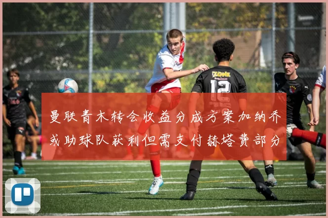 曼联青木转会收益分成方案加纳乔或助球队获利但需支付赫塔费部分收益