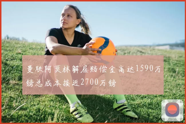 曼联阿莫林解雇赔偿金高达1590万镑总成本接近2700万镑