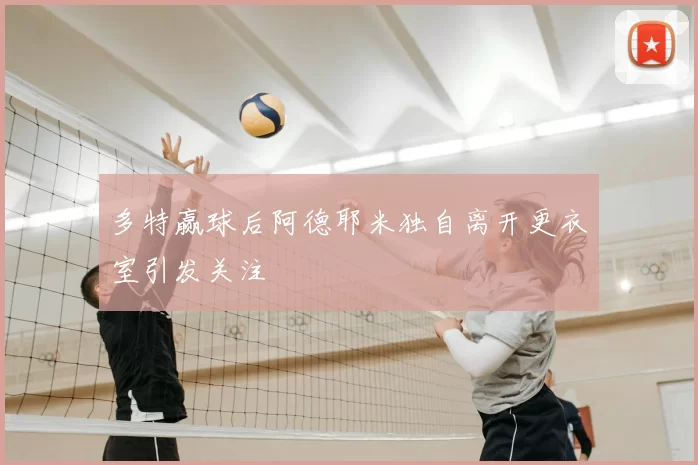 多特赢球后阿德耶米独自离开更衣室引发关注