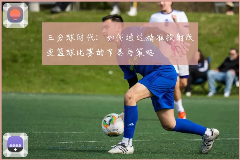 三分球时代:如何通过精准投射改变篮球比赛的节奏与策略