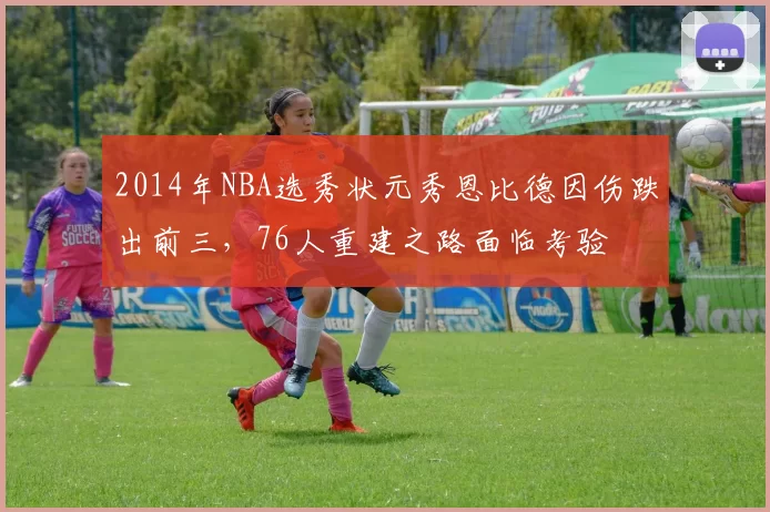 2014年NBA选秀状元秀恩比德因伤跌出前三,76人重建之路面临考验