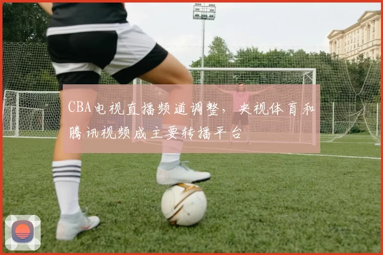 CBA电视直播频道调整，央视体育和腾讯视频成主要转播平台