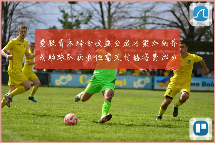 曼联青木转会收益分成方案加纳乔或助球队获利但需支付赫塔费部分收益