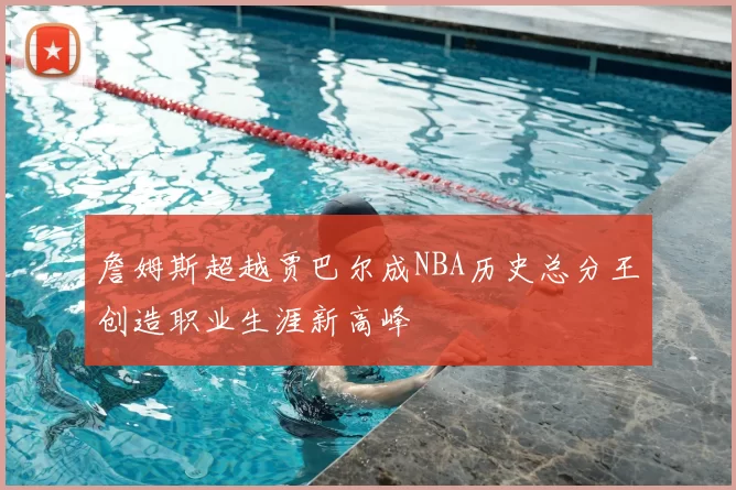 詹姆斯超越贾巴尔成NBA历史总分王创造职业生涯新高峰