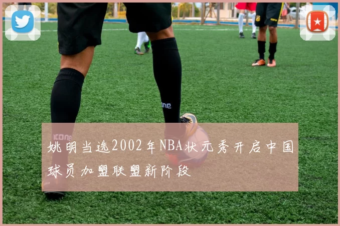 姚明当选2002年NBA状元秀开启中国球员加盟联盟新阶段