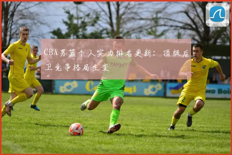 CBA男篮个人实力排名更新:顶级后卫竞争格局生变