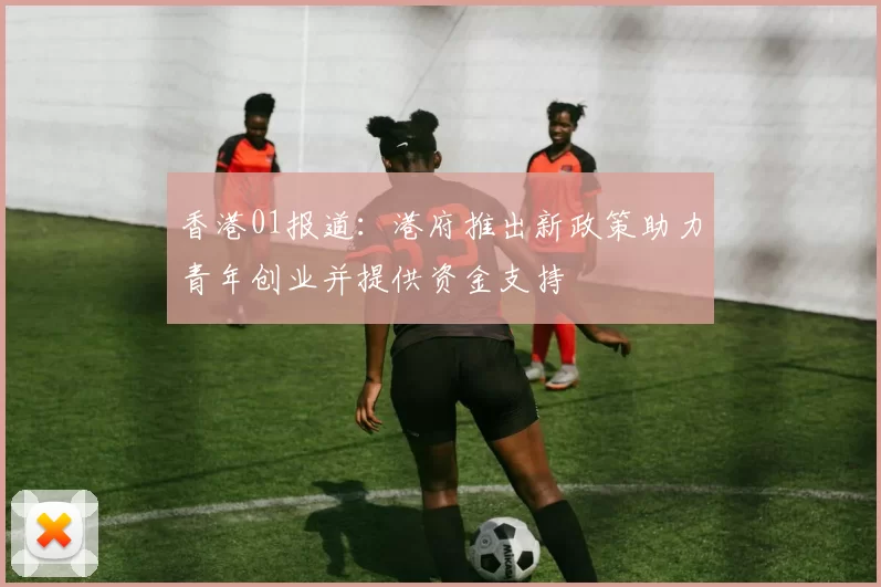 香港01报道:港府推出新政策助力青年创业并提供资金支持