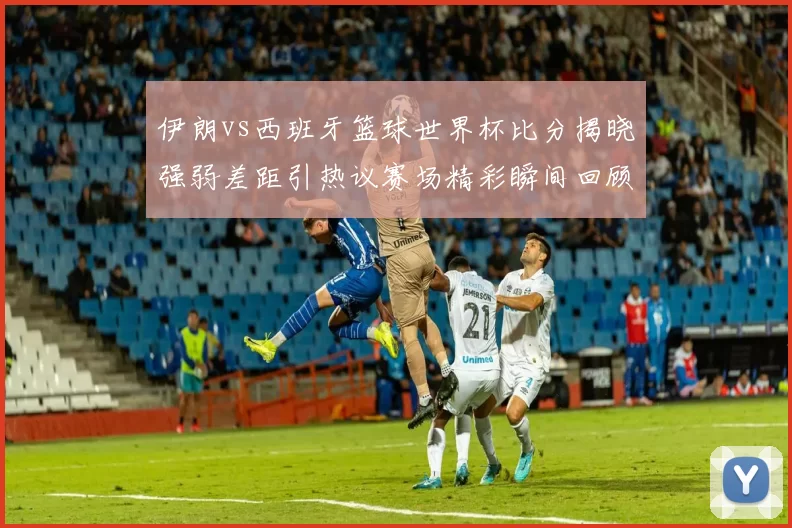 伊朗vs西班牙篮球世界杯比分揭晓强弱差距引热议赛场精彩瞬间回顾