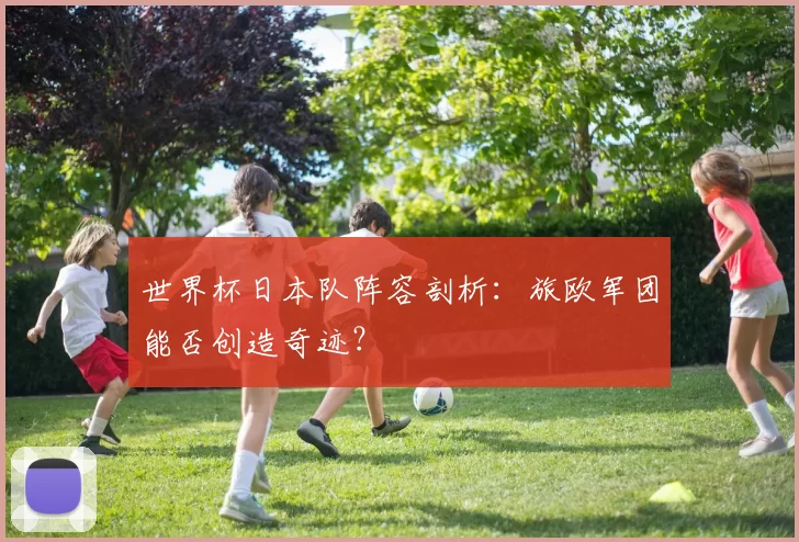 世界杯日本队阵容剖析：旅欧军团能否创造奇迹？