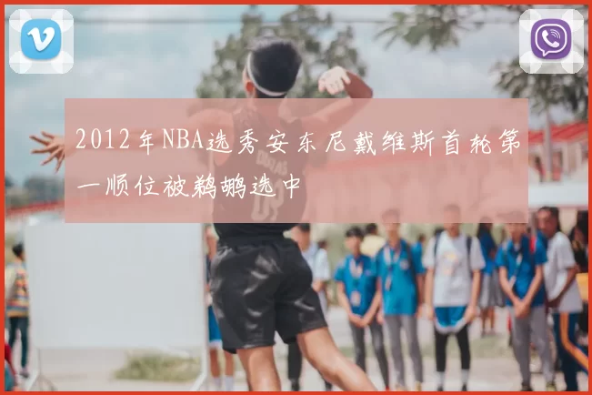 2012年NBA选秀安东尼戴维斯首轮第一顺位被鹈鹕选中