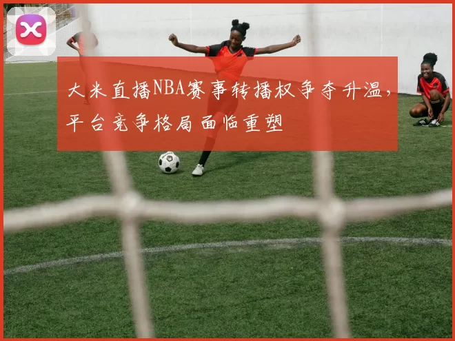 大米直播NBA赛事转播权争夺升温,平台竞争格局面临重塑