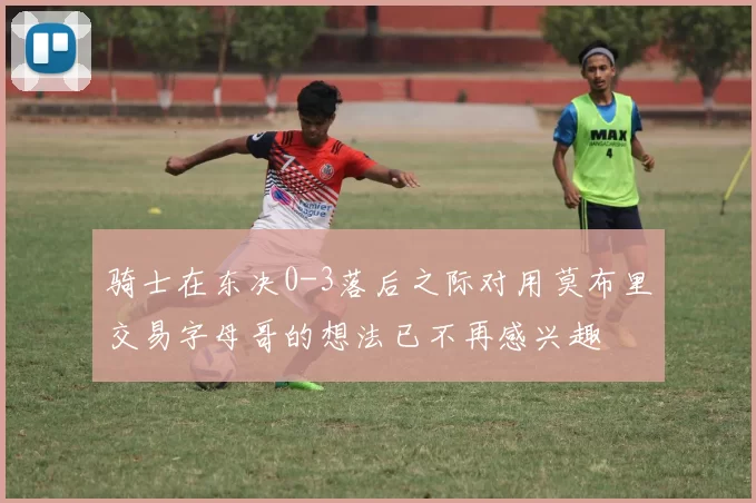 骑士在东决0-3落后之际对用莫布里交易字母哥的想法已不再感兴趣
