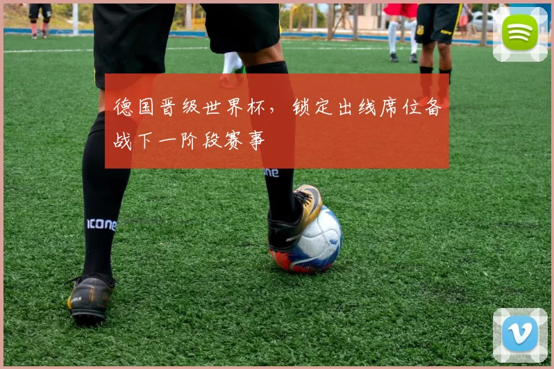 德国晋级世界杯，锁定出线席位备战下一阶段赛事