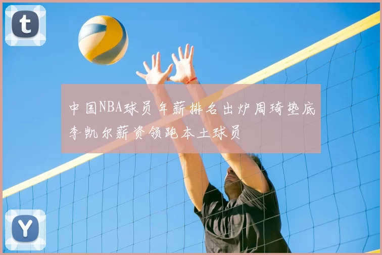 中国NBA球员年薪排名出炉周琦垫底李凯尔薪资领跑本土球员