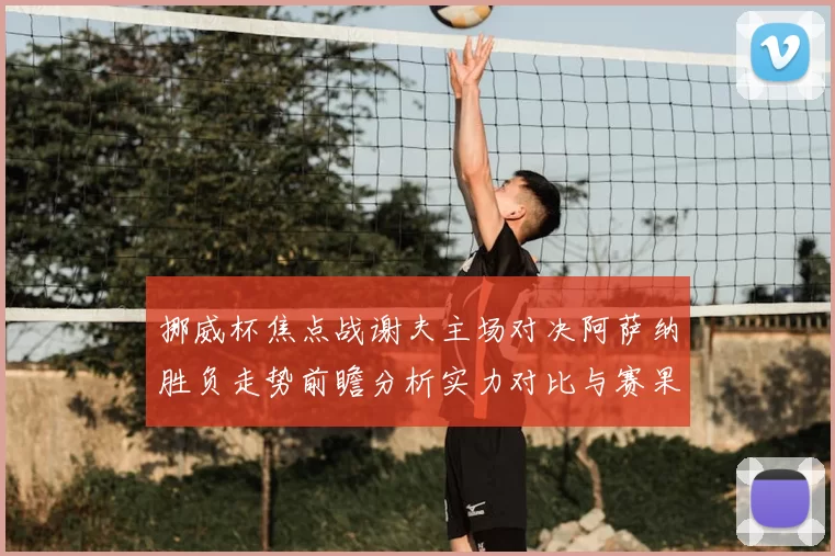 挪威杯焦点战谢夫主场对决阿萨纳胜负走势前瞻分析实力对比与赛果预测