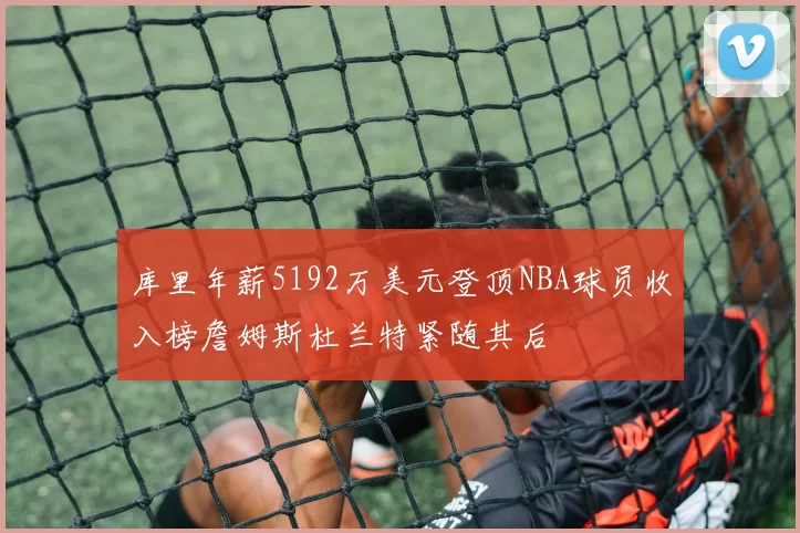 库里年薪5192万美元登顶NBA球员收入榜詹姆斯杜兰特紧随其后