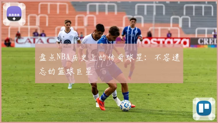 盘点NBA历史上的传奇球星:不容遗忘的篮球巨星