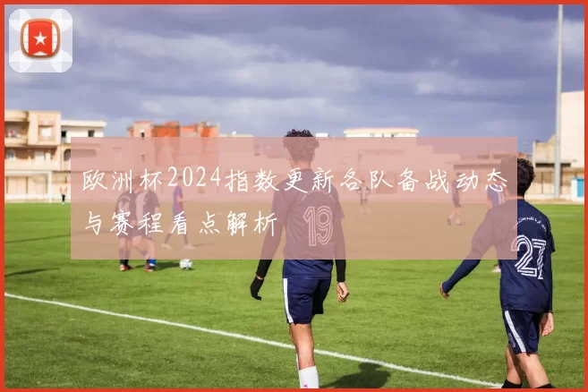 欧洲杯2024指数更新各队备战动态与赛程看点解析
