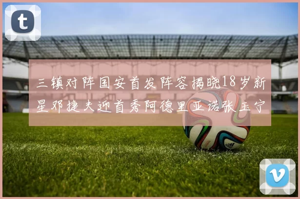 三镇对阵国安首发阵容揭晓18岁新星邓捷夫迎首秀阿德里亚诺张玉宁领衔出战