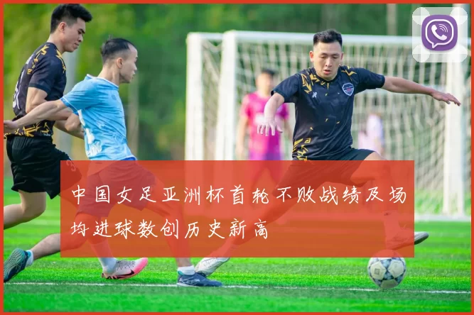 中国女足亚洲杯首轮不败战绩及场均进球数创历史新高