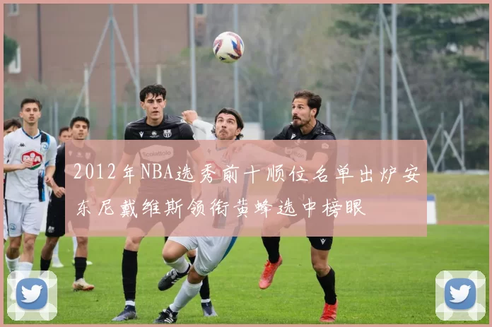 2012年NBA选秀前十顺位名单出炉安东尼戴维斯领衔黄蜂选中榜眼
