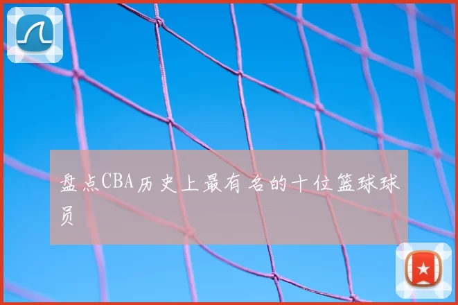 盘点CBA历史上最有名的十位篮球球员