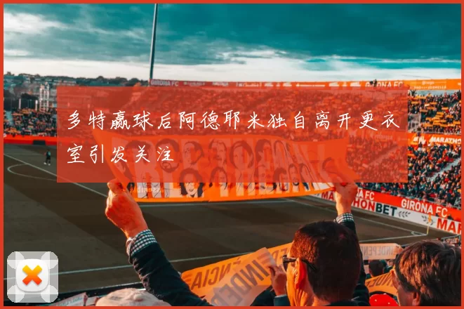 多特赢球后阿德耶米独自离开更衣室引发关注