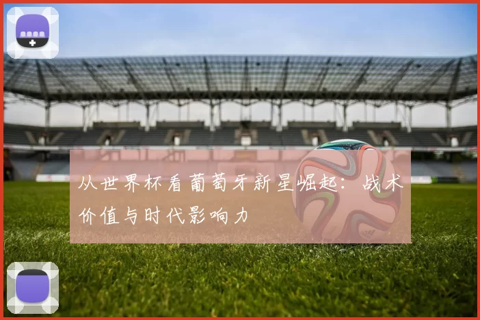 从世界杯看葡萄牙新星崛起：战术价值与时代影响力