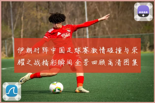 伊朗对阵中国足球赛激情碰撞与荣耀之战精彩瞬间全景回顾高清图集