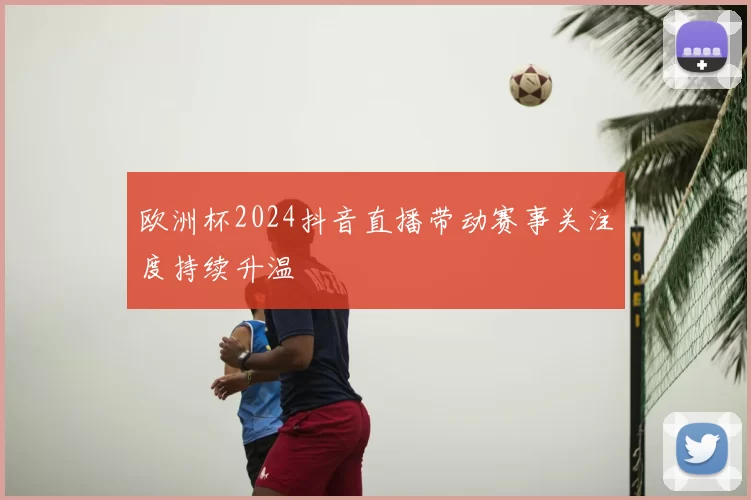 欧洲杯2024抖音直播带动赛事关注度持续升温