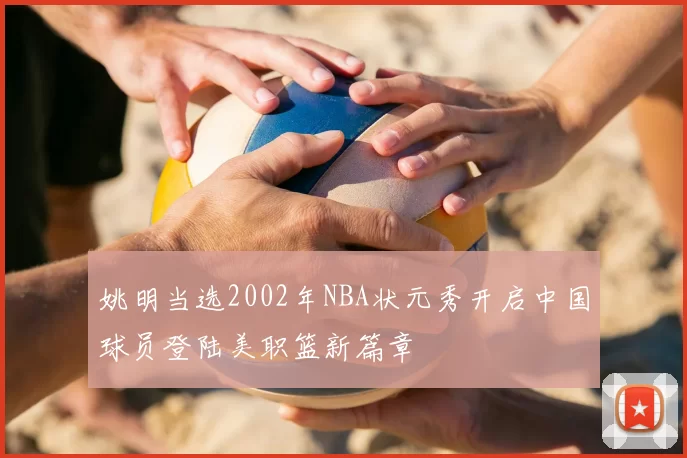 姚明当选2002年NBA状元秀开启中国球员登陆美职篮新篇章